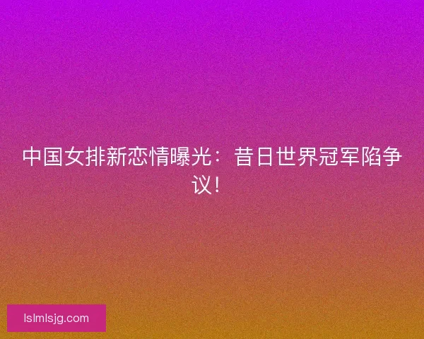 中国女排新恋情曝光：昔日世界冠军陷争议！