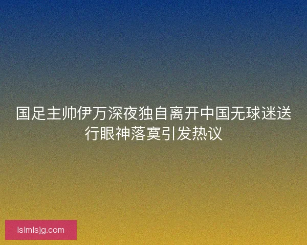 国足主帅伊万深夜独自离开中国无球迷送行眼神落寞引发热议