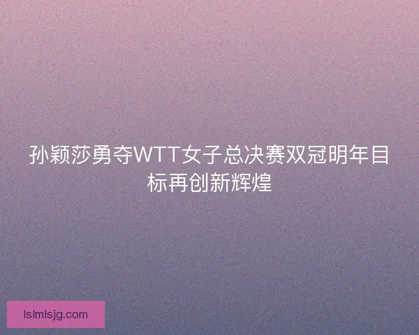 孙颖莎勇夺WTT女子总决赛双冠明年目标再创新辉煌 孙颖莎勇夺WTT女子总决赛双冠明年目标再创新辉煌