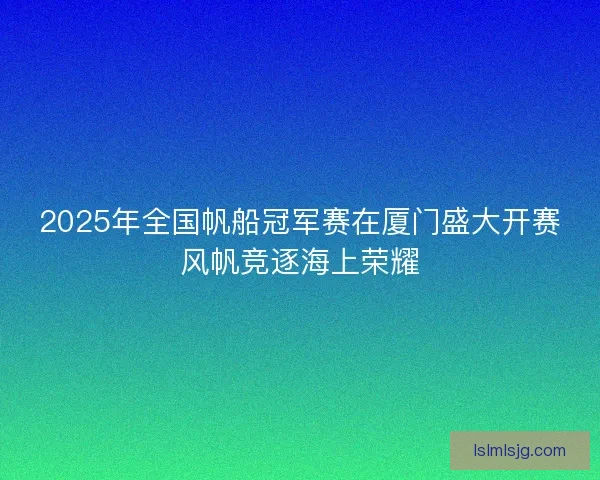 2025年全国帆船冠军赛在厦门盛大开赛风帆竞逐海上荣耀
