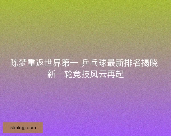 陈梦重返世界第一 乒乓球最新排名揭晓 新一轮竞技风云再起