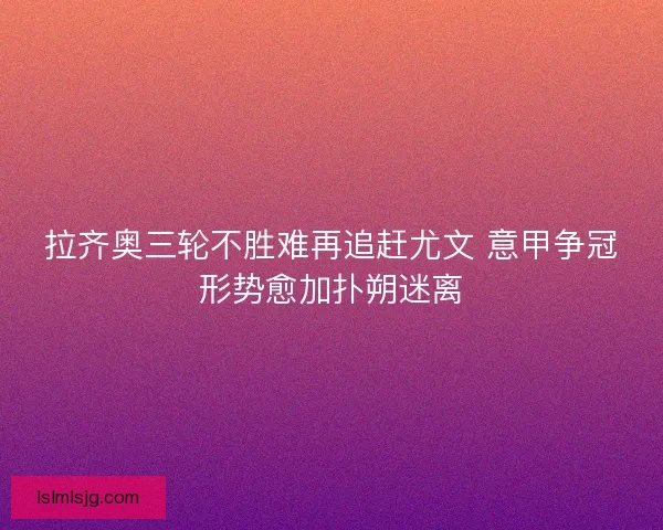 拉齐奥三轮不胜难再追赶尤文 意甲争冠形势愈加扑朔迷离