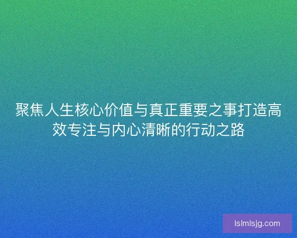 聚焦人生核心价值与真正重要之事打造高效专注与内心清晰的行动之路