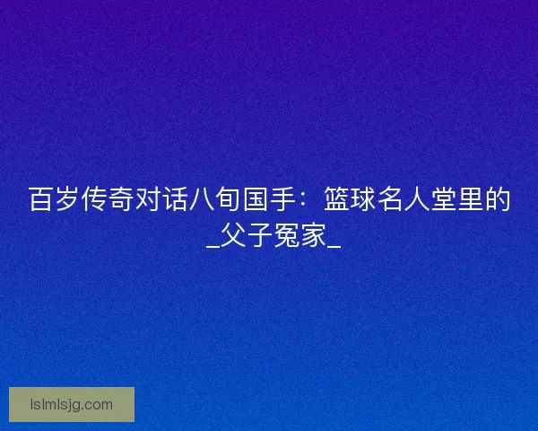 百岁传奇对话八旬国手:篮球名人堂里的 _父子冤家_ 百岁传奇对话八旬国手:篮球名人堂里的 _父子冤家_