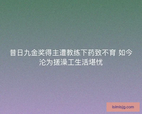 昔日九金奖得主遭教练下药致不育 如今沦为搓澡工生活堪忧