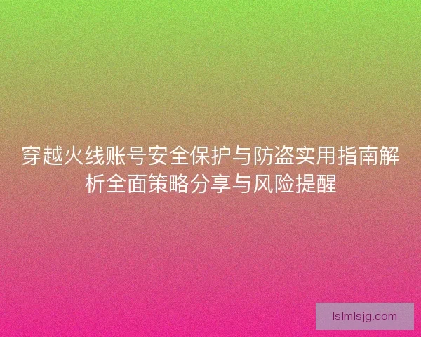 穿越火线账号安全保护与防盗实用指南解析全面策略分享与风险提醒 穿越火线账号安全保护与防盗实用指南解析全面策略分享与风险提醒