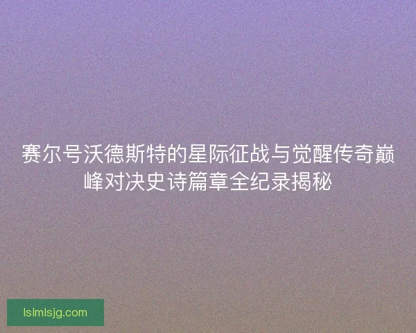 赛尔号沃德斯特的星际征战与觉醒传奇巅峰对决史诗篇章全纪录揭秘 赛尔号沃德斯特的星际征战与觉醒传奇巅峰对决史诗篇章全纪录揭秘