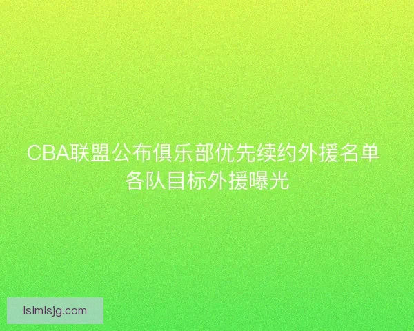 CBA联盟公布俱乐部优先续约外援名单 各队目标外援曝光 CBA联盟公布俱乐部优先续约外援名单 各队目标外援曝光