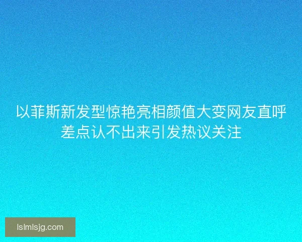 以菲斯新发型惊艳亮相颜值大变网友直呼差点认不出来引发热议关注 以菲斯新发型惊艳亮相颜值大变网友直呼差点认不出来引发热议关注