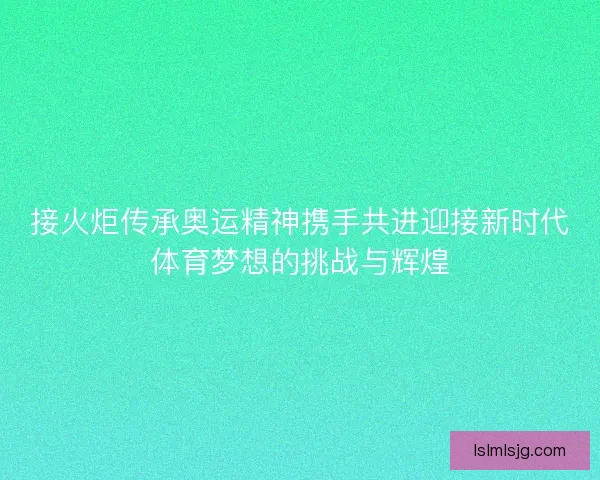 接火炬传承奥运精神携手共进迎接新时代体育梦想的挑战与辉煌