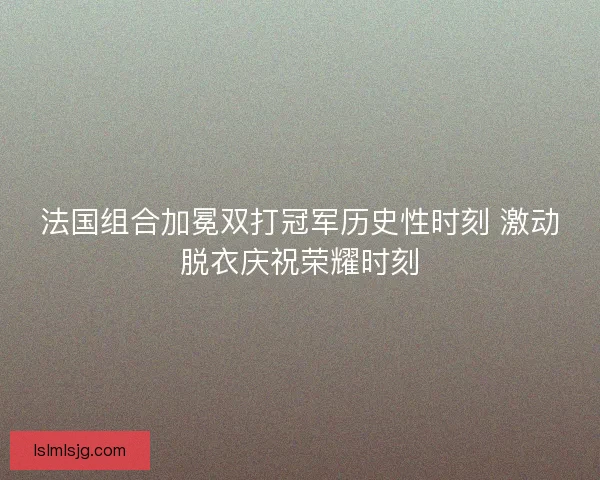 法国组合加冕双打冠军历史性时刻 激动脱衣庆祝荣耀时刻 法国组合加冕双打冠军历史性时刻 激动脱衣庆祝荣耀时刻