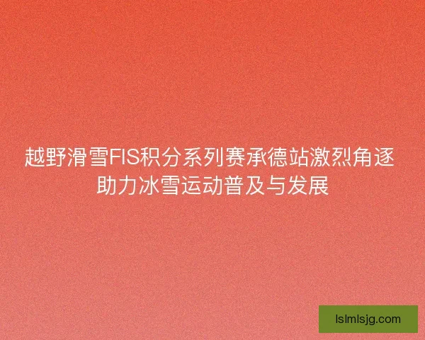 越野滑雪FIS积分系列赛承德站激烈角逐 助力冰雪运动普及与发展 越野滑雪FIS积分系列赛承德站激烈角逐 助力冰雪运动普及与发展