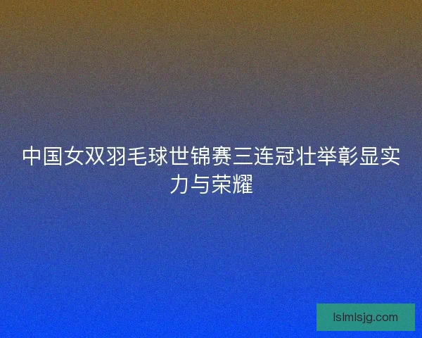 中国女双羽毛球世锦赛三连冠壮举彰显实力与荣耀 中国女双羽毛球世锦赛三连冠壮举彰显实力与荣耀