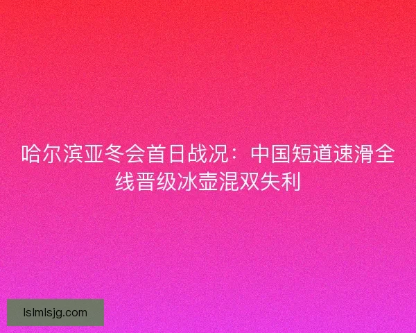 哈尔滨亚冬会首日战况：中国短道速滑全线晋级冰壶混双失利