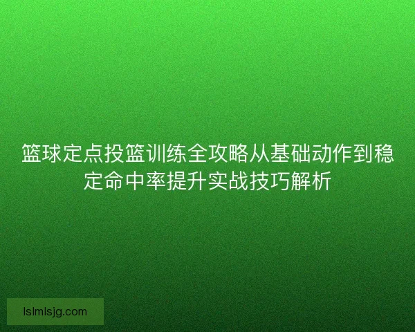 篮球定点投篮训练全攻略从基础动作到稳定命中率提升实战技巧解析