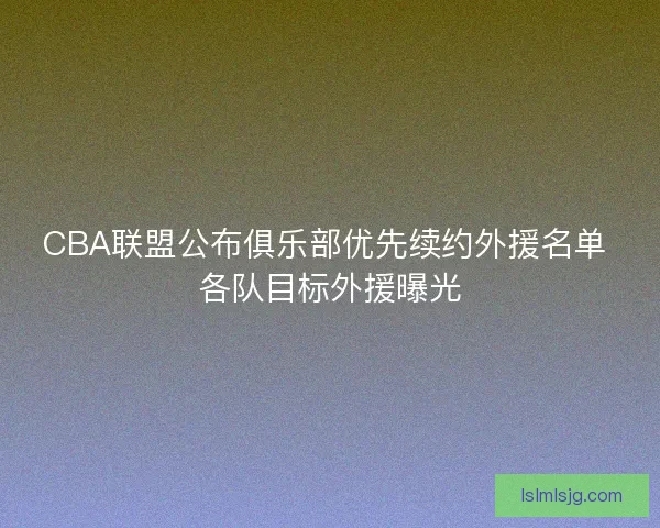 CBA联盟公布俱乐部优先续约外援名单 各队目标外援曝光 CBA联盟公布俱乐部优先续约外援名单 各队目标外援曝光