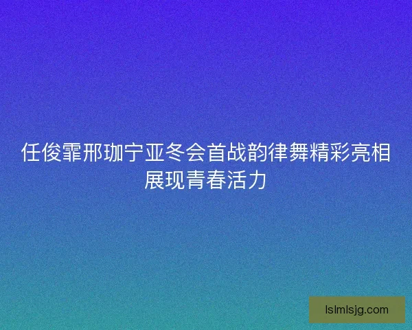 任俊霏邢珈宁亚冬会首战韵律舞精彩亮相展现青春活力 任俊霏邢珈宁亚冬会首战韵律舞精彩亮相展现青春活力