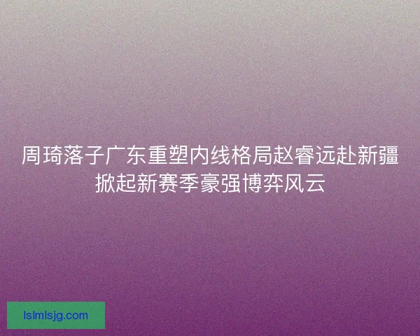 周琦落子广东重塑内线格局赵睿远赴新疆掀起新赛季豪强博弈风云 周琦落子广东重塑内线格局赵睿远赴新疆掀起新赛季豪强博弈风云