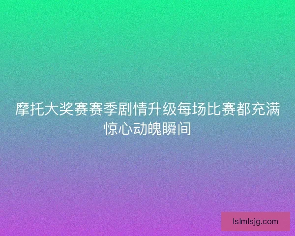 摩托大奖赛赛季剧情升级每场比赛都充满惊心动魄瞬间 摩托大奖赛赛季剧情升级每场比赛都充满惊心动魄瞬间