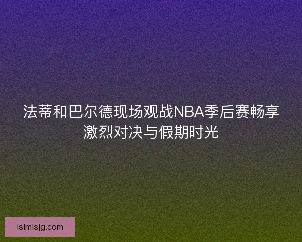 法蒂和巴尔德现场观战NBA季后赛畅享激烈对决与假期时光 法蒂和巴尔德现场观战NBA季后赛畅享激烈对决与假期时光
