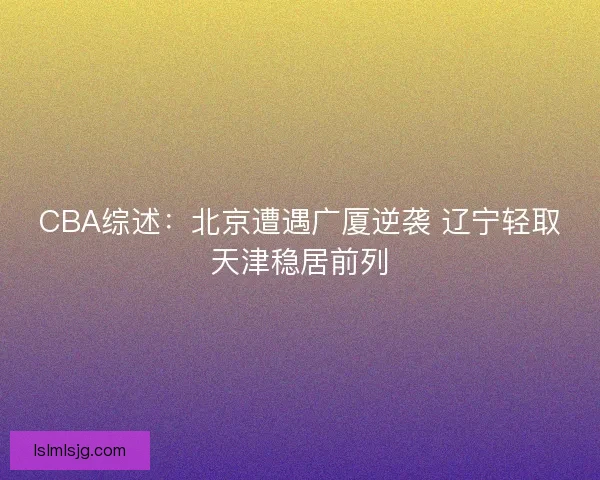 CBA综述:北京遭遇广厦逆袭 辽宁轻取天津稳居前列 CBA综述:北京遭遇广厦逆袭 辽宁轻取天津稳居前列