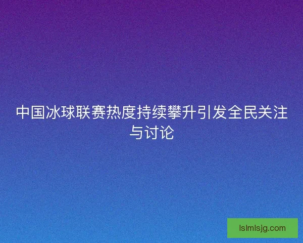 中国冰球联赛热度持续攀升引发全民关注与讨论 中国冰球联赛热度持续攀升引发全民关注与讨论