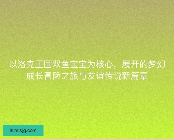 以洛克王国双鱼宝宝为核心,展开的梦幻成长冒险之旅与友谊传说新篇章 以洛克王国双鱼宝宝为核心,展开的梦幻成长冒险之旅与友谊传说新篇章