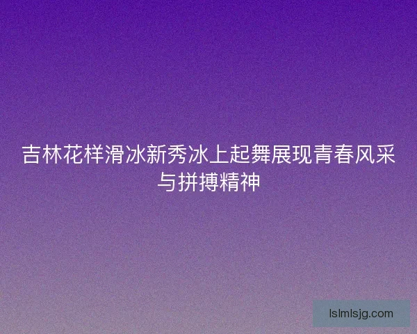 吉林花样滑冰新秀冰上起舞展现青春风采与拼搏精神