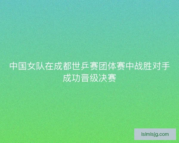 中国女队在成都世乒赛团体赛中战胜对手成功晋级决赛
