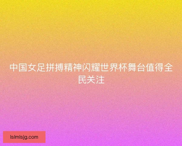 中国女足拼搏精神闪耀世界杯舞台值得全民关注 中国女足拼搏精神闪耀世界杯舞台值得全民关注