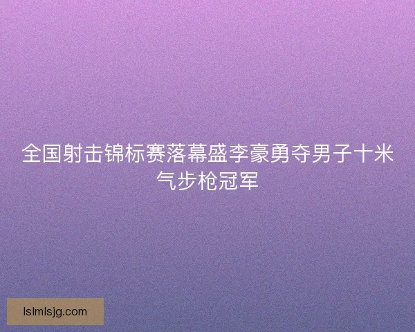 全国射击锦标赛落幕盛李豪勇夺男子十米气步枪冠军 全国射击锦标赛落幕盛李豪勇夺男子十米气步枪冠军