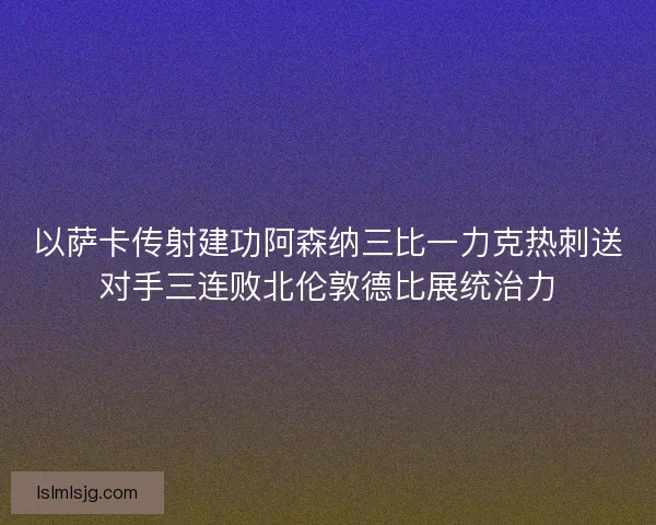 以萨卡传射建功阿森纳三比一力克热刺送对手三连败北伦敦德比展统治力