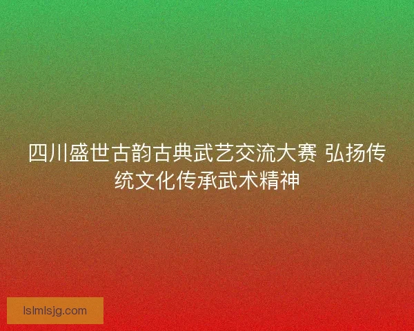 四川盛世古韵古典武艺交流大赛 弘扬传统文化传承武术精神 四川盛世古韵古典武艺交流大赛 弘扬传统文化传承武术精神